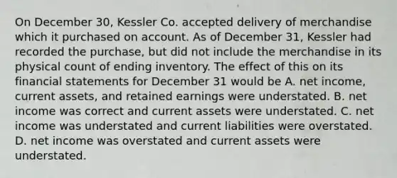 On December 30, Kessler Co. accepted delivery of merchandise which it purchased on account. As of December 31, Kessler had recorded the purchase, but did not include the merchandise in its physical count of ending inventory. The effect of this on its <a href='https://www.questionai.com/knowledge/kFBJaQCz4b-financial-statements' class='anchor-knowledge'>financial statements</a> for December 31 would be A. net income, current assets, and retained earnings were understated. B. net income was correct and current assets were understated. C. net income was understated and current liabilities were overstated. D. net income was overstated and current assets were understated.