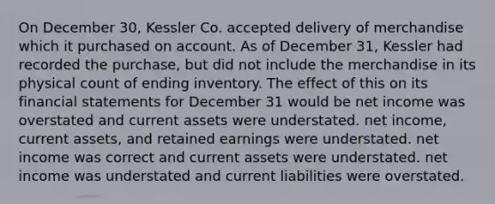 On December 30, Kessler Co. accepted delivery of merchandise which it purchased on account. As of December 31, Kessler had recorded the purchase, but did not include the merchandise in its physical count of ending inventory. The effect of this on its financial statements for December 31 would be net income was overstated and current assets were understated. net income, current assets, and retained earnings were understated. net income was correct and current assets were understated. net income was understated and current liabilities were overstated.