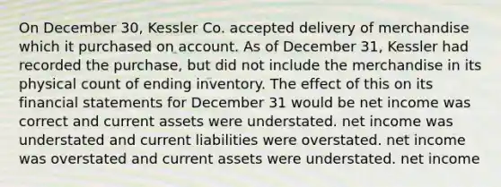 On December 30, Kessler Co. accepted delivery of merchandise which it purchased on account. As of December 31, Kessler had recorded the purchase, but did not include the merchandise in its physical count of ending inventory. The effect of this on its <a href='https://www.questionai.com/knowledge/kFBJaQCz4b-financial-statements' class='anchor-knowledge'>financial statements</a> for December 31 would be net income was correct and current assets were understated. net income was understated and current liabilities were overstated. net income was overstated and current assets were understated. net income