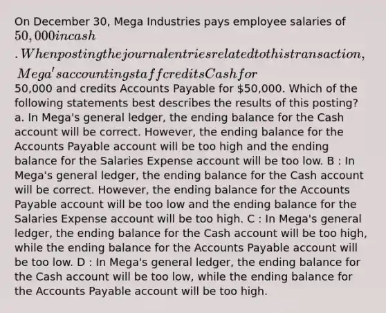 On December 30, Mega Industries pays employee salaries of 50,000 in cash. When posting the journal entries related to this transaction, Mega's accounting staff credits Cash for50,000 and credits Accounts Payable for 50,000. Which of the following statements best describes the results of this posting? a. In Mega's general ledger, the ending balance for the Cash account will be correct. However, the ending balance for the Accounts Payable account will be too high and the ending balance for the Salaries Expense account will be too low. B : In Mega's general ledger, the ending balance for the Cash account will be correct. However, the ending balance for the Accounts Payable account will be too low and the ending balance for the Salaries Expense account will be too high. C : In Mega's general ledger, the ending balance for the Cash account will be too high, while the ending balance for the Accounts Payable account will be too low. D : In Mega's general ledger, the ending balance for the Cash account will be too low, while the ending balance for the Accounts Payable account will be too high.