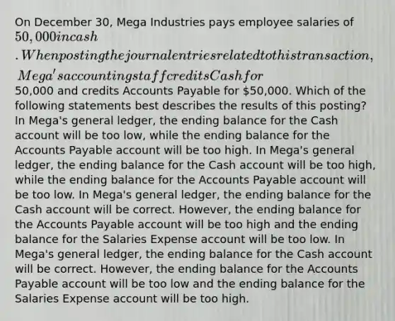 On December 30, Mega Industries pays employee salaries of 50,000 in cash. When posting the journal entries related to this transaction, Mega's accounting staff credits Cash for50,000 and credits Accounts Payable for 50,000. Which of the following statements best describes the results of this posting? In Mega's general ledger, the ending balance for the Cash account will be too low, while the ending balance for the Accounts Payable account will be too high. In Mega's general ledger, the ending balance for the Cash account will be too high, while the ending balance for the Accounts Payable account will be too low. In Mega's general ledger, the ending balance for the Cash account will be correct. However, the ending balance for the Accounts Payable account will be too high and the ending balance for the Salaries Expense account will be too low. In Mega's general ledger, the ending balance for the Cash account will be correct. However, the ending balance for the Accounts Payable account will be too low and the ending balance for the Salaries Expense account will be too high.