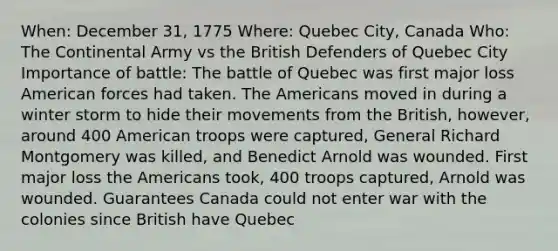 When: December 31, 1775 Where: Quebec City, Canada Who: The Continental Army vs the British Defenders of Quebec City Importance of battle: The battle of Quebec was first major loss American forces had taken. The Americans moved in during a winter storm to hide their movements from the British, however, around 400 American troops were captured, General Richard Montgomery was killed, and Benedict Arnold was wounded. First major loss the Americans took, 400 troops captured, Arnold was wounded. Guarantees Canada could not enter war with the colonies since British have Quebec