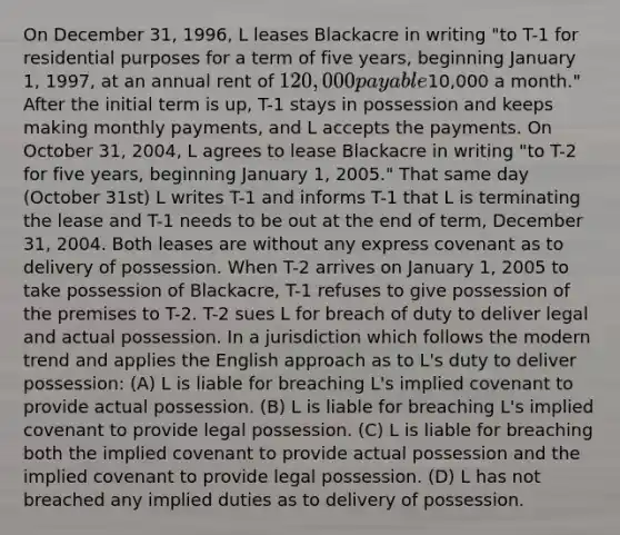 On December 31, 1996, L leases Blackacre in writing "to T-1 for residential purposes for a term of five years, beginning January 1, 1997, at an annual rent of 120,000 payable10,000 a month." After the initial term is up, T-1 stays in possession and keeps making monthly payments, and L accepts the payments. On October 31, 2004, L agrees to lease Blackacre in writing "to T-2 for five years, beginning January 1, 2005." That same day (October 31st) L writes T-1 and informs T-1 that L is terminating the lease and T-1 needs to be out at the end of term, December 31, 2004. Both leases are without any express covenant as to delivery of possession. When T-2 arrives on January 1, 2005 to take possession of Blackacre, T-1 refuses to give possession of the premises to T-2. T-2 sues L for breach of duty to deliver legal and actual possession. In a jurisdiction which follows the modern trend and applies the English approach as to L's duty to deliver possession: (A) L is liable for breaching L's implied covenant to provide actual possession. (B) L is liable for breaching L's implied covenant to provide legal possession. (C) L is liable for breaching both the implied covenant to provide actual possession and the implied covenant to provide legal possession. (D) L has not breached any implied duties as to delivery of possession.