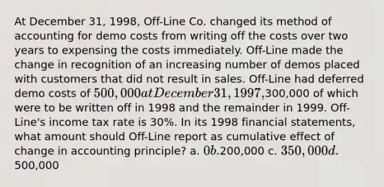 At December 31, 1998, Off-Line Co. changed its method of accounting for demo costs from writing off the costs over two years to expensing the costs immediately. Off-Line made the change in recognition of an increasing number of demos placed with customers that did not result in sales. Off-Line had deferred demo costs of 500,000 at December 31, 1997,300,000 of which were to be written off in 1998 and the remainder in 1999. Off-Line's income tax rate is 30%. In its 1998 financial statements, what amount should Off-Line report as cumulative effect of change in accounting principle? a. 0 b.200,000 c. 350,000 d.500,000