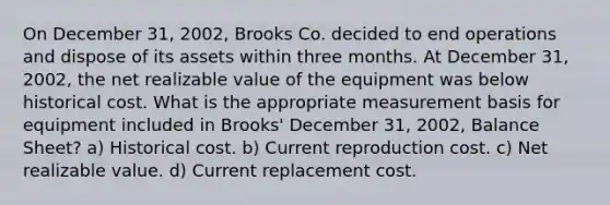 On December 31, 2002, Brooks Co. decided to end operations and dispose of its assets within three months. At December 31, 2002, the net realizable value of the equipment was below historical cost. What is the appropriate measurement basis for equipment included in Brooks' December 31, 2002, Balance Sheet? a) Historical cost. b) Current reproduction cost. c) Net realizable value. d) Current replacement cost.