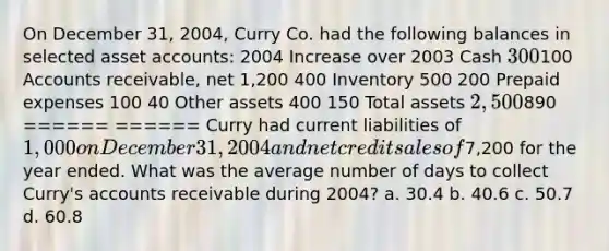 On December 31, 2004, Curry Co. had the following balances in selected asset accounts: 2004 Increase over 2003 Cash 300100 Accounts receivable, net 1,200 400 Inventory 500 200 Prepaid expenses 100 40 Other assets 400 150 Total assets 2,500890 ====== ====== Curry had current liabilities of 1,000 on December 31, 2004 and net credit sales of7,200 for the year ended. What was the average number of days to collect Curry's accounts receivable during 2004? a. 30.4 b. 40.6 c. 50.7 d. 60.8