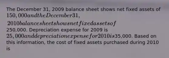 The December 31, 2009 balance sheet shows net fixed assets of 150,000 and the December 31, 2010 balance sheet shows net fixed assets of250,000. Depreciation expense for 2009 is 25,000 and depreciation expense for 2010 is35,000. Based on this information, the cost of fixed assets purchased during 2010 is