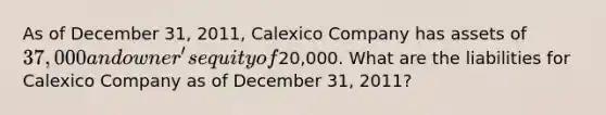 As of December 31, 2011, Calexico Company has assets of 37,000 and owner's equity of20,000. What are the liabilities for Calexico Company as of December 31, 2011?