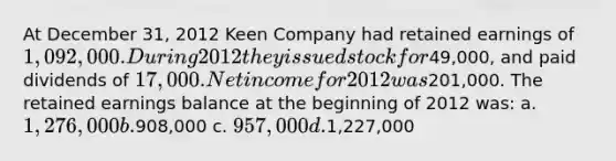 At December 31, 2012 Keen Company had retained earnings of 1,092,000. During 2012 they issued stock for49,000, and paid dividends of 17,000. Net income for 2012 was201,000. The retained earnings balance at the beginning of 2012 was: a. 1,276,000 b.908,000 c. 957,000 d.1,227,000