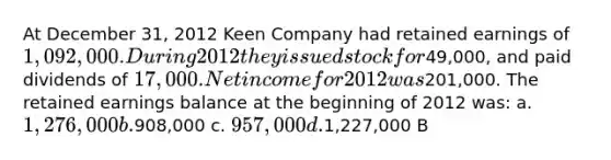 At December 31, 2012 Keen Company had retained earnings of 1,092,000. During 2012 they issued stock for49,000, and paid dividends of 17,000. Net income for 2012 was201,000. The retained earnings balance at the beginning of 2012 was: a. 1,276,000 b.908,000 c. 957,000 d.1,227,000 B