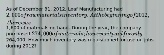 As of December 31, 2012, Leaf Manufacturing had 2,000 of raw materials inventory. At the beginning of 2012, there was1,600 of materials on hand. During the year, the company purchased 274,000 of materials; however it paid for only264,000. How much inventory was requisitioned for use on jobs during 2012?