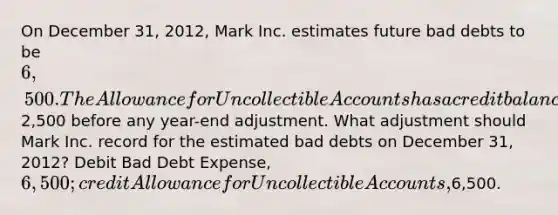 On December 31, 2012, Mark Inc. estimates future bad debts to be 6,500. The Allowance for Uncollectible Accounts has a credit balance of2,500 before any year-end adjustment. What adjustment should Mark Inc. record for the estimated bad debts on December 31, 2012? Debit Bad Debt Expense, 6,500; credit Allowance for Uncollectible Accounts,6,500.