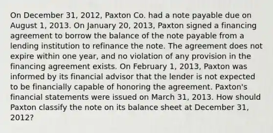 On December 31, 2012, Paxton Co. had a note payable due on August 1, 2013. On January 20, 2013, Paxton signed a financing agreement to borrow the balance of the note payable from a lending institution to refinance the note. The agreement does not expire within one year, and no violation of any provision in the financing agreement exists. On February 1, 2013, Paxton was informed by its financial advisor that the lender is not expected to be financially capable of honoring the agreement. Paxton's financial statements were issued on March 31, 2013. How should Paxton classify the note on its balance sheet at December 31, 2012?