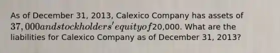 As of December 31, 2013, Calexico Company has assets of 37,000 and stockholders' equity of20,000. What are the liabilities for Calexico Company as of December 31, 2013?