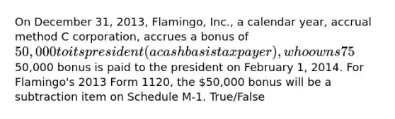 On December 31, 2013, Flamingo, Inc., a calendar year, accrual method C corporation, accrues a bonus of 50,000 to its president (a cash basis taxpayer), who owns 75% of the corporation's outstanding stock. The50,000 bonus is paid to the president on February 1, 2014. For Flamingo's 2013 Form 1120, the 50,000 bonus will be a subtraction item on Schedule M-1. True/False