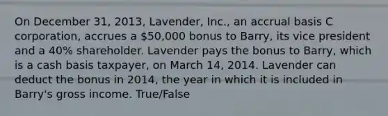 On December 31, 2013, Lavender, Inc., an accrual basis C corporation, accrues a 50,000 bonus to Barry, its vice president and a 40% shareholder. Lavender pays the bonus to Barry, which is a cash basis taxpayer, on March 14, 2014. Lavender can deduct the bonus in 2014, the year in which it is included in Barry's gross income. True/False