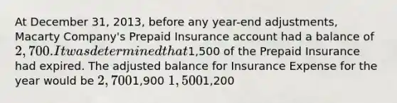 At December 31, 2013, before any year-end adjustments, Macarty Company's Prepaid Insurance account had a balance of 2,700. It was determined that1,500 of the Prepaid Insurance had expired. The adjusted balance for Insurance Expense for the year would be 2,7001,900 1,5001,200