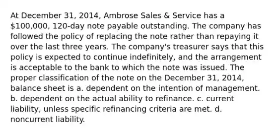 At December 31, 2014, Ambrose Sales & Service has a 100,000, 120-day note payable outstanding. The company has followed the policy of replacing the note rather than repaying it over the last three years. The company's treasurer says that this policy is expected to continue indefinitely, and the arrangement is acceptable to the bank to which the note was issued. The proper classification of the note on the December 31, 2014, balance sheet is a. dependent on the intention of management. b. dependent on the actual ability to refinance. c. current liability, unless specific refinancing criteria are met. d. noncurrent liability.