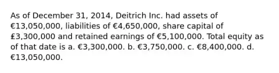 As of December 31, 2014, Deitrich Inc. had assets of €13,050,000, liabilities of €4,650,000, share capital of ₤3,300,000 and retained earnings of €5,100,000. Total equity as of that date is a. €3,300,000. b. €3,750,000. c. €8,400,000. d. €13,050,000.