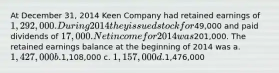 At December 31, 2014 Keen Company had retained earnings of 1,292,000. During 2014 they issued stock for49,000 and paid dividends of 17,000. Net income for 2014 was201,000. The retained earnings balance at the beginning of 2014 was a. 1,427,000 b.1,108,000 c. 1,157,000 d.1,476,000