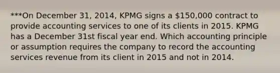 ***On December 31, 2014, KPMG signs a 150,000 contract to provide accounting services to one of its clients in 2015. KPMG has a December 31st fiscal year end. Which accounting principle or assumption requires the company to record the accounting services revenue from its client in 2015 and not in 2014.