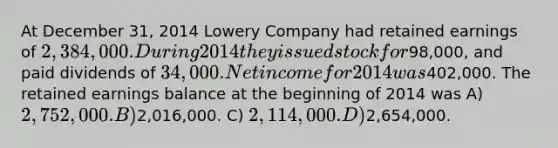 At December 31, 2014 Lowery Company had retained earnings of 2,384,000. During 2014 they issued stock for98,000, and paid dividends of 34,000. Net income for 2014 was402,000. The retained earnings balance at the beginning of 2014 was A) 2,752,000. B)2,016,000. C) 2,114,000. D)2,654,000.