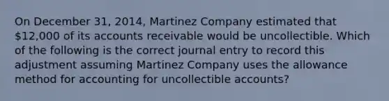 On December 31, 2014, Martinez Company estimated that 12,000 of its accounts receivable would be uncollectible. Which of the following is the correct journal entry to record this adjustment assuming Martinez Company uses the allowance method for accounting for uncollectible accounts?