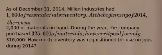 As of December 31, 2014, Millen Industries had 1,600 of raw materials inventory. At the beginning of 2014, there was2,000 of materials on hand. During the year, the company purchased 325,600 of materials; however it paid for only316,000. How much inventory was requisitioned for use on jobs during 2014?