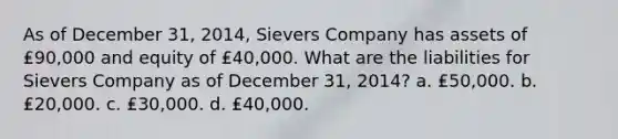 As of December 31, 2014, Sievers Company has assets of ₤90,000 and equity of ₤40,000. What are the liabilities for Sievers Company as of December 31, 2014? a. ₤50,000. b. ₤20,000. c. ₤30,000. d. ₤40,000.