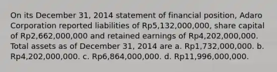 On its December 31, 2014 statement of financial position, Adaro Corporation reported liabilities of Rp5,132,000,000, share capital of Rp2,662,000,000 and retained earnings of Rp4,202,000,000. Total assets as of December 31, 2014 are a. Rp1,732,000,000. b. Rp4,202,000,000. c. Rp6,864,000,000. d. Rp11,996,000,000.