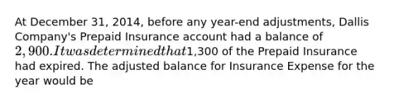 At December 31, 2014, before any year-end adjustments, Dallis Company's Prepaid Insurance account had a balance of 2,900. It was determined that1,300 of the Prepaid Insurance had expired. The adjusted balance for Insurance Expense for the year would be