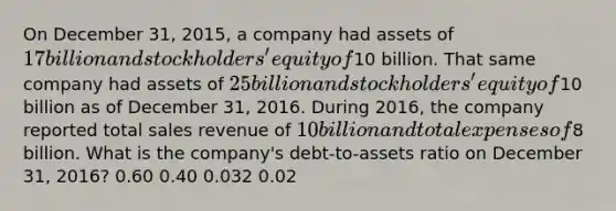 On December 31, 2015, a company had assets of 17 billion and stockholders' equity of10 billion. That same company had assets of 25 billion and stockholders' equity of10 billion as of December 31, 2016. During 2016, the company reported total sales revenue of 10 billion and total expenses of8 billion. What is the company's debt-to-assets ratio on December 31, 2016? 0.60 0.40 0.032 0.02