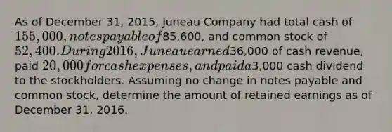 As of December 31, 2015, Juneau Company had total cash of 155,000, notes payable of85,600, and common stock of 52,400. During 2016, Juneau earned36,000 of cash revenue, paid 20,000 for cash expenses, and paid a3,000 cash dividend to the stockholders. Assuming no change in notes payable and common stock, determine the amount of retained earnings as of December 31, 2016.