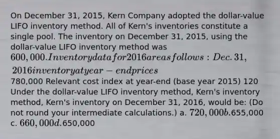 On December 31, 2015, Kern Company adopted the dollar-value LIFO inventory method. All of Kern's inventories constitute a single pool. The inventory on December 31, 2015, using the dollar-value LIFO inventory method was 600,000. Inventory data for 2016 are as follows: Dec. 31, 2016 inventory at year-end prices780,000 Relevant cost index at year-end (base year 2015) 120 Under the dollar-value LIFO inventory method, Kern's inventory method, Kern's inventory on December 31, 2016, would be: (Do not round your intermediate calculations.) a. 720,000 b.655,000 c. 660,000 d.650,000