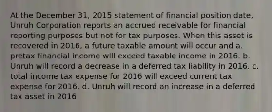 At the December 31, 2015 statement of financial position date, Unruh Corporation reports an accrued receivable for financial reporting purposes but not for tax purposes. When this asset is recovered in 2016, a future taxable amount will occur and a. pretax financial income will exceed taxable income in 2016. b. Unruh will record a decrease in a deferred tax liability in 2016. c. total income tax expense for 2016 will exceed current tax expense for 2016. d. Unruh will record an increase in a deferred tax asset in 2016