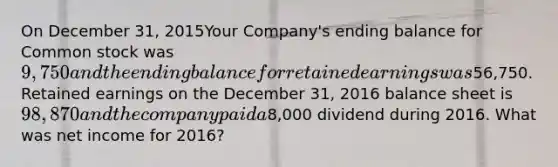 On December 31, 2015Your Company's ending balance for Common stock was 9,750 and the ending balance for retained earnings was56,750. Retained earnings on the December 31, 2016 balance sheet is 98,870 and the company paid a8,000 dividend during 2016. What was net income for 2016?