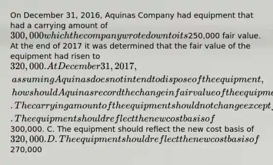 On December 31, 2016, Aquinas Company had equipment that had a carrying amount of 300,000 which the company wrote down to its250,000 fair value. At the end of 2017 it was determined that the fair value of the equipment had risen to 320,000. At December 31, 2017, assuming Aquinas does not intend to dispose of the equipment, how should Aquinas record the change in fair value of the equipment? A. The carrying amount of the equipment should not change except for the depreciation taken in 2017. B. The equipment should reflect the new cost basis of300,000. C. The equipment should reflect the new cost basis of 320,000. D. The equipment should reflect the new cost basis of270,000