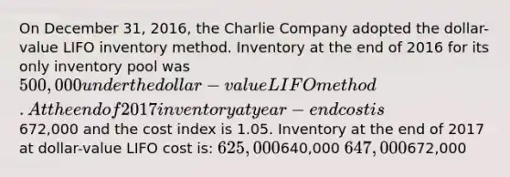 On December 31, 2016, the Charlie Company adopted the dollar-value LIFO inventory method. Inventory at the end of 2016 for its only inventory pool was 500,000 under the dollar-value LIFO method. At the end of 2017 inventory at year-end cost is672,000 and the cost index is 1.05. Inventory at the end of 2017 at dollar-value LIFO cost is: 625,000640,000 647,000672,000