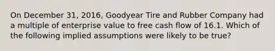 On December 31, 2016, Goodyear Tire and Rubber Company had a multiple of enterprise value to free cash flow of 16.1. Which of the following implied assumptions were likely to be true?