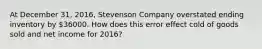 At December 31, 2016, Stevenson Company overstated ending inventory by 36000. How does this error effect cold of goods sold and net income for 2016?