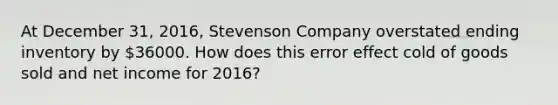 At December 31, 2016, Stevenson Company overstated ending inventory by 36000. How does this error effect cold of goods sold and net income for 2016?