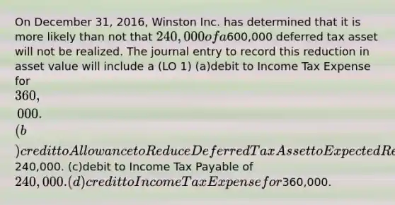 On December 31, 2016, Winston Inc. has determined that it is more likely than not that 240,000 of a600,000 deferred tax asset will not be realized. The journal entry to record this reduction in asset value will include a (LO 1) (a)debit to Income Tax Expense for 360,000. (b)credit to Allowance to Reduce Deferred Tax Asset to Expected Realizable Value of240,000. (c)debit to Income Tax Payable of 240,000. (d)credit to Income Tax Expense for360,000.