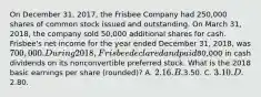 On December 31, 2017, the Frisbee Company had 250,000 shares of common stock issued and outstanding. On March 31, 2018, the company sold 50,000 additional shares for cash. Frisbee's net income for the year ended December 31, 2018, was 700,000. During 2018, Frisbee declared and paid80,000 in cash dividends on its nonconvertible preferred stock. What is the 2018 basic earnings per share (rounded)? A. 2.16. B.3.50. C. 3.10. D.2.80.