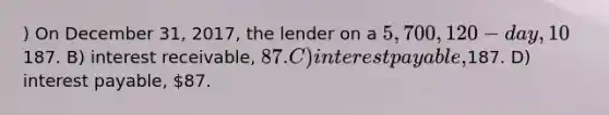 ) On December 31, 2017, the lender on a 5,700, 120-day,10% note dated November 5, 2017, will recognize: (Use a 365 day year and round your final answer to the nearest dollar.) A) interest receivable,187. B) interest receivable, 87. C) interest payable,187. D) interest payable, 87.