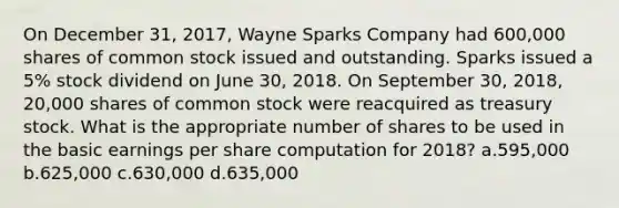 On December 31, 2017, Wayne Sparks Company had 600,000 shares of common stock issued and outstanding. Sparks issued a 5% stock dividend on June 30, 2018. On September 30, 2018, 20,000 shares of common stock were reacquired as treasury stock. What is the appropriate number of shares to be used in the basic earnings per share computation for 2018? a.595,000 b.625,000 c.630,000 d.635,000