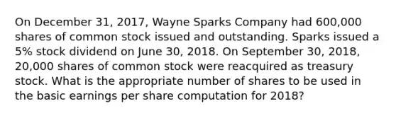 On December 31, 2017, Wayne Sparks Company had 600,000 shares of common stock issued and outstanding. Sparks issued a 5% stock dividend on June 30, 2018. On September 30, 2018, 20,000 shares of common stock were reacquired as treasury stock. What is the appropriate number of shares to be used in the basic earnings per share computation for 2018?