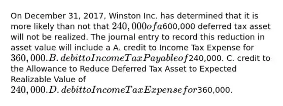 On December 31, 2017, Winston Inc. has determined that it is more likely than not that 240,000 of a600,000 deferred tax asset will not be realized. The journal entry to record this reduction in asset value will include a A. credit to Income Tax Expense for 360,000. B. debit to Income Tax Payable of240,000. C. credit to the Allowance to Reduce Deferred Tax Asset to Expected Realizable Value of 240,000. D. debit to Income Tax Expense for360,000.