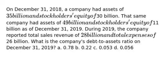 On December 31, 2018, a company had assets of 35 billion and stockholders' equity of30 billion. That same company had assets of 49 billion and stockholders' equity of11 billion as of December 31, 2019. During 2019, the company reported total sales revenue of 28 billion and total expenses of26 billion. What is the company's debt-to-assets ratio on December 31, 2019? a. 0.78 b. 0.22 c. 0.053 d. 0.056