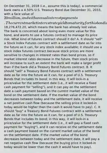 On December 31, 2018 (i.e., assume this is today), a commercial bank owns a 4.50% U.S. Treasury Bond due December 31, 2033, with a face value of 20 million, and with annual interest payments. The current market interest rate yield to maturity for this bond is 5.35%, so this means the current market value of the bond is selling for18,276,472.20, which means the bank has already lost value. The bank is concerned about losing even more value for this bond, and wants to use a futures contract to manage its price risk. What kind of futures contract should it do? A. It should "sell" a Stock Index Futures contract with a settlement date as far into the future as it can, for any stock index available; it should use a stock index futures contract because stock prices are more sensitive to changes in interest rates than bond prices, so if market interest rates decrease in the future, then stock prices will increase to such an extent the bank will make a larger profit than if the bank did a Treasury Bond Futures contract. B. It should "sell" a Treasury Bond Futures contract with a settlement date as far into the future as it can, for a pool of U.S. Treasury Bonds that includes its bond; in this way, it will lock-in a price/value for the settlement date (i.e., it will receive a fixed cash payment for "selling"), and it can pay on the settlement date a cash payment based on the current market value of the bond on the settlement date. If the market value of the bond decreases between today and the settlement date, it will receive a net positive cash flow (because the selling price it locked-in today would be higher than the cash it would have to pay). C. It should "buy" a Treasury Bond Futures contract with a settlement date as far into the future as it can, for a pool of U.S. Treasury Bonds that includes its bond; in this way, it will lock-in a price/value for the settlement date (i.e., it will pay a fixed cash payment for "buying"), and it can receive on the settlement date a cash payment based on the current market value of the bond on the settlement date. If the market value of the bond decreases between today and the settlement date, it will pay a net negative cash flow (because the buying price it locked-in today would be lower than the cash it would have to pay).