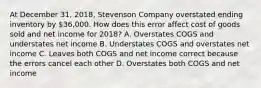 At December​ 31, 2018​, Stevenson Company overstated ending inventory by​ 36,000. How does this error affect cost of goods sold and net income for 2018? A. Overstates COGS and understates net income B. Understates COGS and overstates net income C. Leaves both COGS and net income correct because the errors cancel each other D. Overstates both COGS and net income